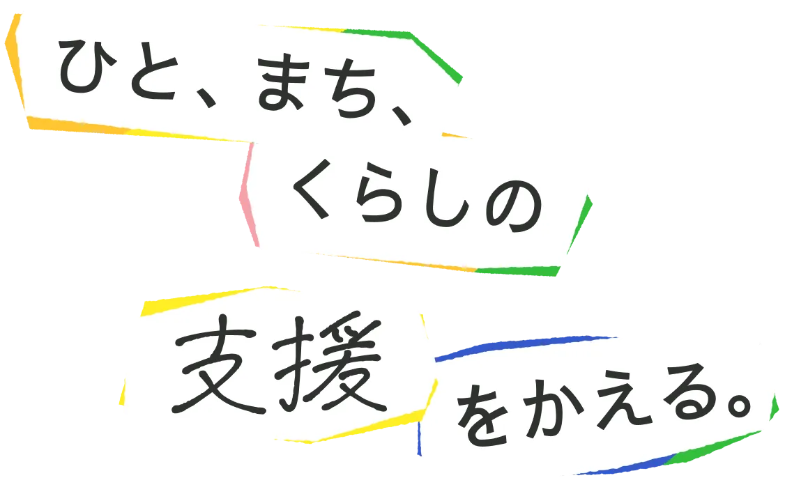 ひと、まち、くらしの支援をかえる。